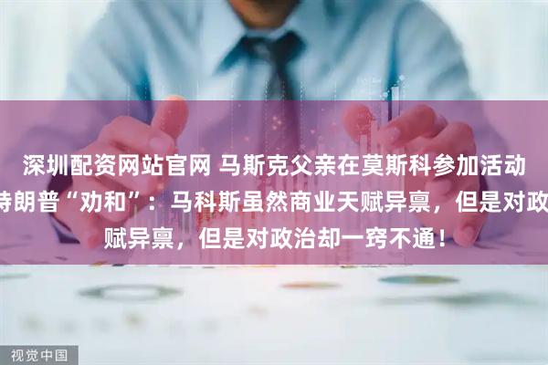 深圳配资网站官网 马斯克父亲在莫斯科参加活动时，为儿子与特朗普“劝和”：马科斯虽然商业天赋异禀，但是对政治却一窍不通！