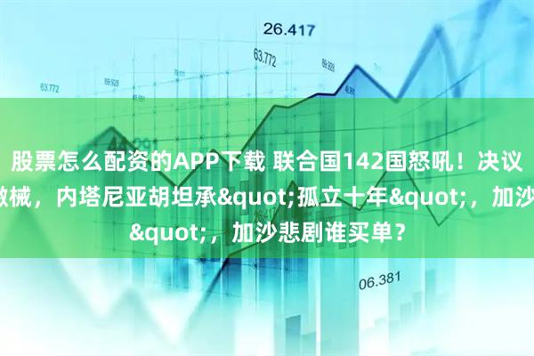 股票怎么配资的APP下载 联合国142国怒吼！决议勒令哈马斯缴械，内塔尼亚胡坦承"孤立十年"，加沙悲剧谁买单？
