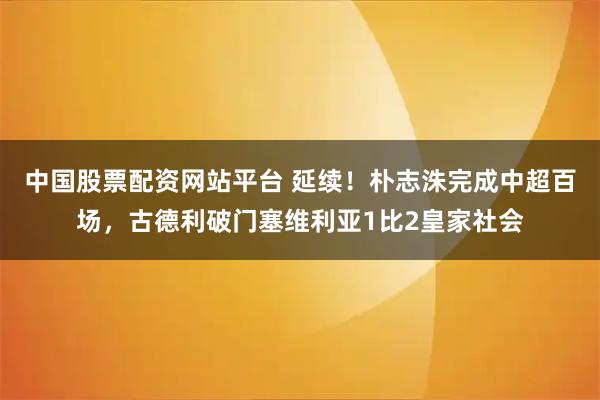 中国股票配资网站平台 延续!朴志洙完成中超百场,古德利破门塞维利亚1比2皇家社会