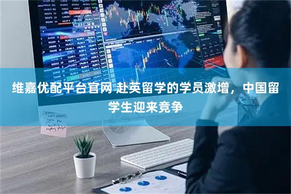 维嘉优配平台官网 赴英留学的学员激增，中国留学生迎来竞争