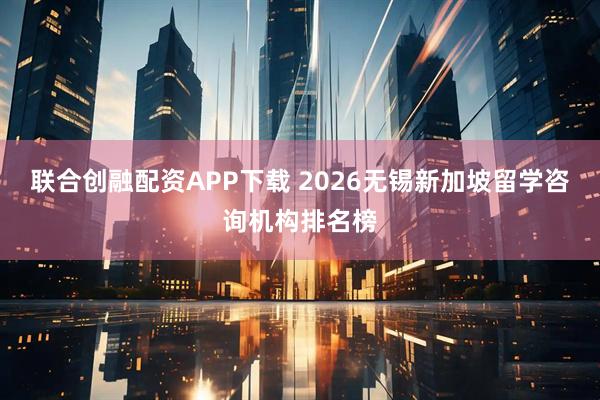 联合创融配资APP下载 2026无锡新加坡留学咨询机构排名榜