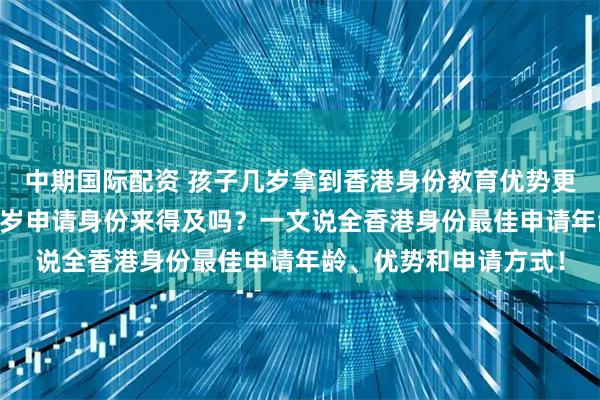 中期国际配资 孩子几岁拿到香港身份教育优势更大？想考香港大学16岁申请身份来得及吗？一文说全香港身份最佳申请年龄、优势和申请方式！