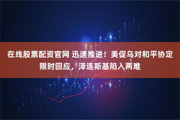 在线股票配资官网 迅速推进！美促乌对和平协定限时回应，泽连斯基陷入两难