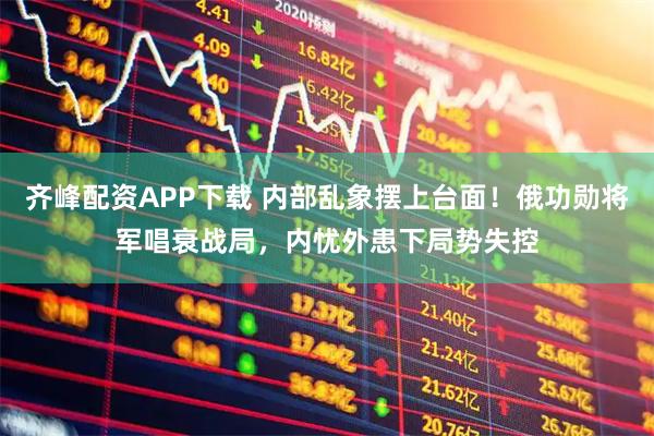 齐峰配资APP下载 内部乱象摆上台面!俄功勋将军唱衰战局,内忧外患下局势失控