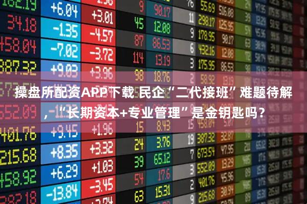 操盘所配资APP下载 民企“二代接班”难题待解，“长期资本+专业管理”是金钥匙吗？