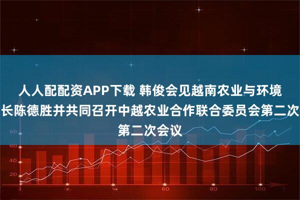 人人配配资APP下载 韩俊会见越南农业与环境部部长陈德胜并共同召开中越农业合作联合委员会第二次会议