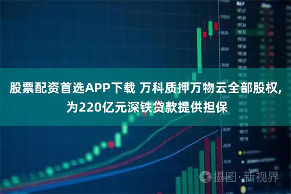 股票配资首选APP下载 万科质押万物云全部股权, 为220亿元深铁贷款提供担保