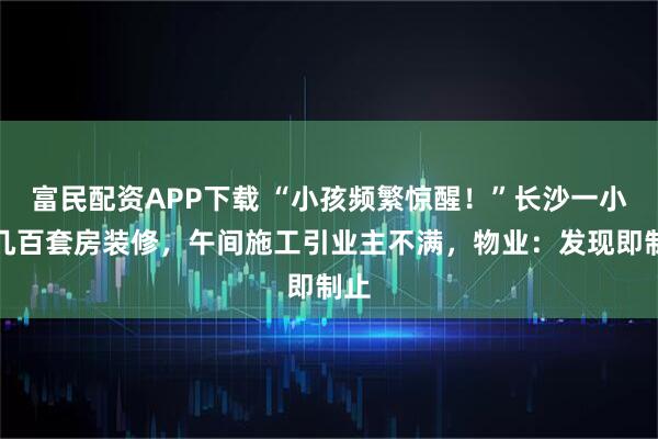 富民配资APP下载 “小孩频繁惊醒！”长沙一小区几百套房装修，午间施工引业主不满，物业：发现即制止