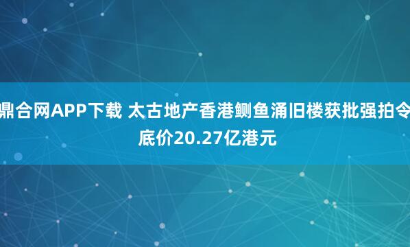 鼎合网APP下载 太古地产香港鲗鱼涌旧楼获批强拍令 底价20.27亿港元