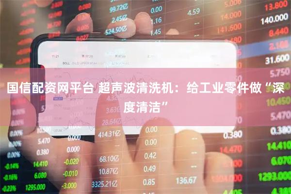国信配资网平台 超声波清洗机：给工业零件做“深度清洁”