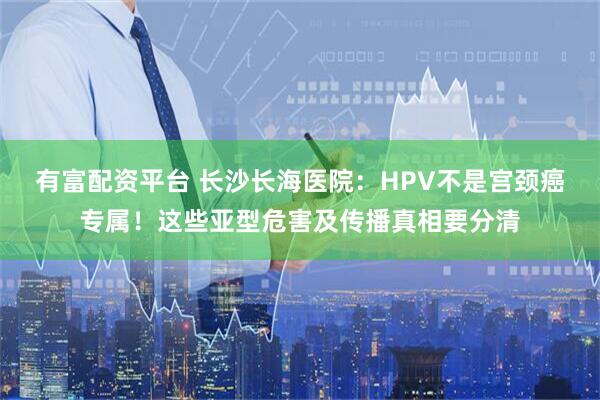 有富配资平台 长沙长海医院：HPV不是宫颈癌专属！这些亚型危害及传播真相要分清