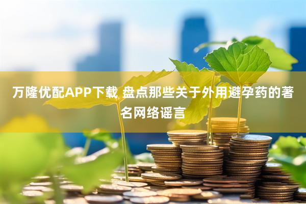 万隆优配APP下载 盘点那些关于外用避孕药的著名网络谣言