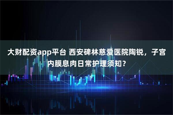 大财配资app平台 西安碑林慈爱医院陶锐,子宫内膜息肉日常护理须知?