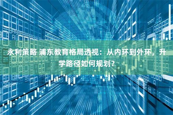 永利策略 浦东教育格局透视：从内环到外环，升学路径如何规划？