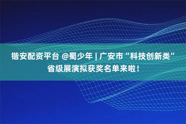 锴安配资平台 @蜀少年 | 广安市“科技创新类”省级展演拟获奖名单来啦！