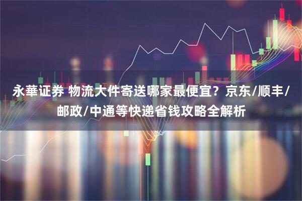永華证券 物流大件寄送哪家最便宜？京东/顺丰/邮政/中通等快递省钱攻略全解析