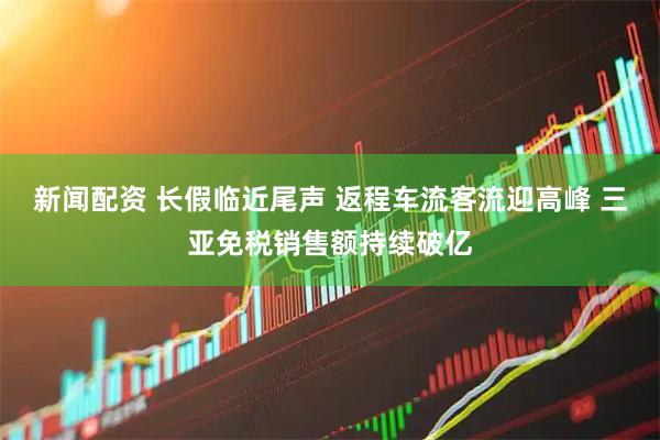 新闻配资 长假临近尾声 返程车流客流迎高峰 三亚免税销售额持续破亿