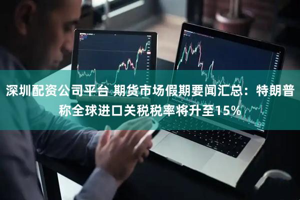 深圳配资公司平台 期货市场假期要闻汇总：特朗普称全球进口关税税率将升至15%