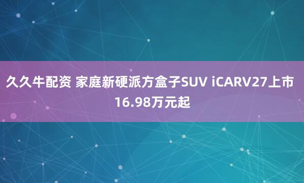 久久牛配资 家庭新硬派方盒子SUV iCARV27上市 16.98万元起