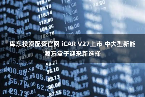 库东投资配资官网 iCAR V27上市 中大型新能源方盒子迎来新选择