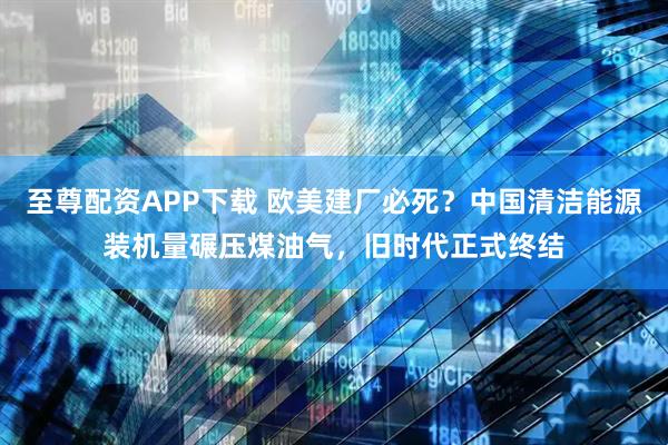 至尊配资APP下载 欧美建厂必死?中国清洁能源装机量碾压煤油气,旧时代正式终结