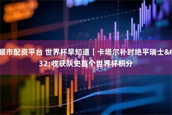 顺市配资平台 世界杯早知道｜卡塔尔补时绝平瑞士 收获队史首个世界杯积分