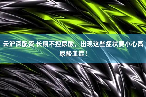 云沪深配资 长期不控尿酸，出现这些症状要小心高尿酸血症！