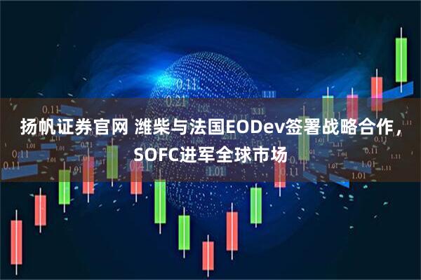 扬帆证券官网 潍柴与法国EODev签署战略合作，SOFC进军全球市场