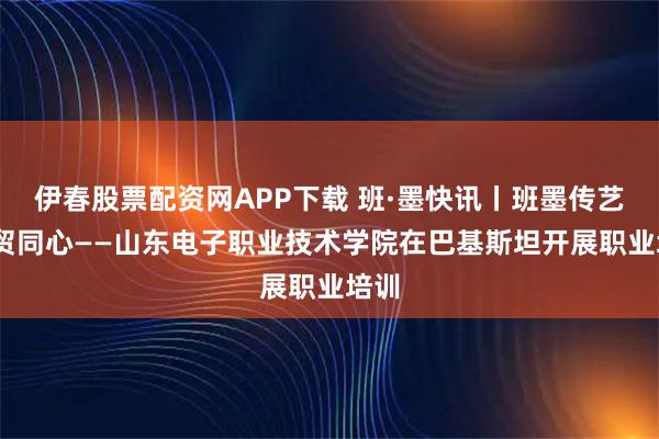 伊春股票配资网APP下载 班·墨快讯丨班墨传艺,数贸同心——山东电子职业技术学院在巴基斯坦开展职业培训