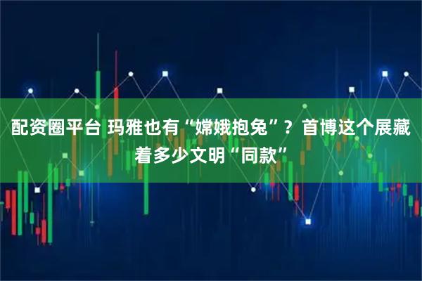 配资圈平台 玛雅也有“嫦娥抱兔”？首博这个展藏着多少文明“同款”
