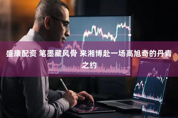 盛康配资 笔墨藏风骨 来湘博赴一场高旭奇的丹青之约