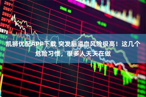 凯狮优配APP下载 突发脑溢血风险极高！这几个危险习惯，很多人天天在做