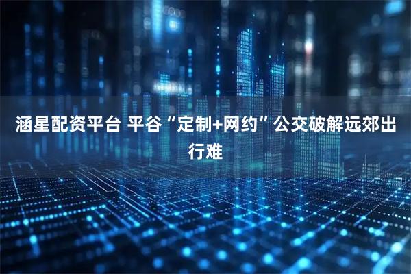 涵星配资平台 平谷“定制+网约”公交破解远郊出行难