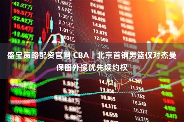 盛宝策略配资官网 CBA｜北京首钢男篮仅对杰曼保留外援优先续约权